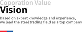 Coporation Value Vision Based on expert knowledge and experience, we lead the steel trading field as a top company