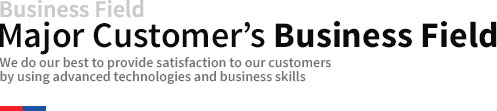 Business Field Major Customer’s business field We do our best to provide satisfaction to our customers by using advanced technologies and business skills